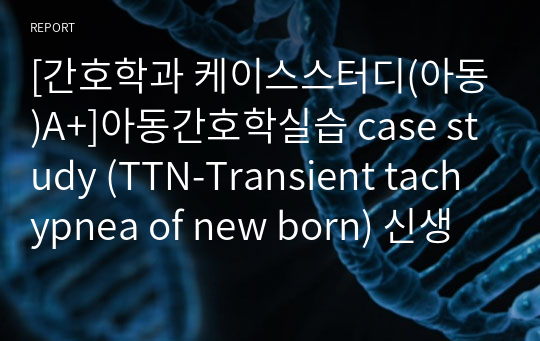 [간호학과 케이스스터디(아동)A+]아동간호학실습 case study (TTN-Transient tachypnea of new born) 신생아 일시적 빈호흡 (간호진단3개, 간호과정 3개)