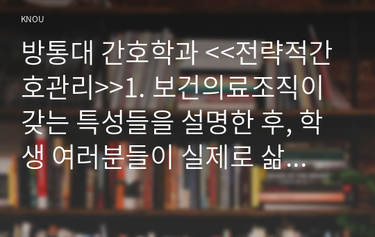 방통대 간호학과 &lt;&lt;전략적간호관리&gt;&gt;1. 보건의료조직이 갖는 특성들을 설명한 후, 학생 여러분들이 실제로 삶의 현장에서 (직장, 가정 또는 학교) 느끼는 스트레스 요인과 그로 인해 발생하는 결과 (신체적 정신적 영적 등 총체적으로)에 대해 논하고, 각자가 애용하는 특별한 스트레스 관리 방법 및 간호사의 이직을 줄이는 방안에 대해 논의하시오.