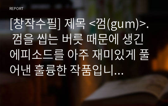 [창작수필] 제목 &lt;껌(gum)&gt;. 껌을 씹는 버릇 때문에 생긴 에피소드를 아주 재미있게 풀어낸 훌륭한 작품입니다. 누구나 그냥 지나치기 쉬운 버릇 하나가 얼마나 큰 피해를 주는지 이 수필을 통해 알 수 있을 것입니다.