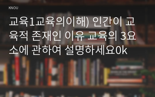 교육1교육의이해) 인간이 교육적 존재인 이유 교육의 3요소에 관하여 설명하세요0k