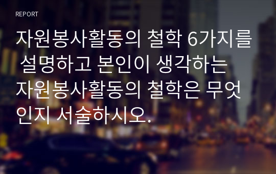 자원봉사활동의 철학 6가지를 설명하고 본인이 생각하는 자원봉사활동의 철학은 무엇인지 서술하시오.