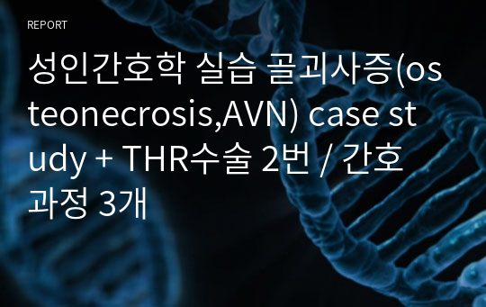 성인간호학 실습 골괴사증(osteonecrosis,AVN) case study + THR수술 2번 / 간호과정 3개