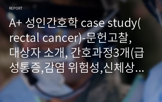 A+ 성인간호학 case study(rectal cancer)-문헌고찰, 대상자 소개, 간호과정3개(급성통증,감염 위험성,신체상 손상) 포함