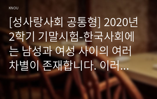 [성사랑사회 공통형] 2020년 2학기 기말시험-한국사회에는 남성과 여성 사이의 여러 차별이 존재합니다. 이러한 차별 중 노동시장에 존재하는 취업임금승진 등의 차별 사례를 묘사하고,  이러한 차별이 발생하는 제도 또는 문화적 요인을 설명한 후,  이 문제가 교육, 결혼, 돌봄 등과 관련한 사회문제들과는 어떠한 영향을 주고받는지,  마지막으로