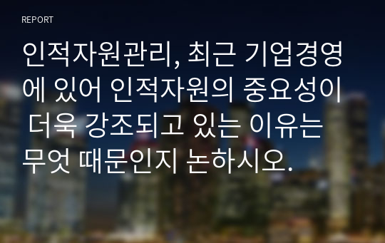 인적자원관리, 최근 기업경영에 있어 인적자원의 중요성이 더욱 강조되고 있는 이유는 무엇 때문인지 논하시오.