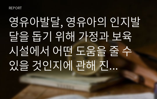 영유아발달, 영유아의 인지발달을 돕기 위해 가정과 보육시설에서 어떤 도움을 줄 수 있을 것인지에 관해 진술하시오.