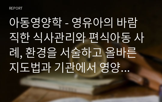 아동영양학 - 영유아의 바람직한 식사관리와 편식아동 사례, 환경을 서술하고 올바른 지도법과 기관에서 영양교육에 대해서 서술하시오.