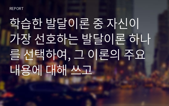 학습한 발달이론 중 자신이 가장 선호하는 발달이론 하나를 선택하여, 그 이론의 주요 내용에 대해 쓰고