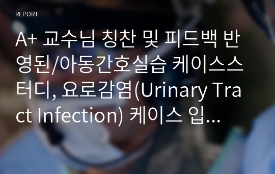 A+ 교수님 칭찬 및 피드백 반영된/아동간호실습 케이스스터디, 요로감염(Urinary Tract Infection) 케이스 입니다.