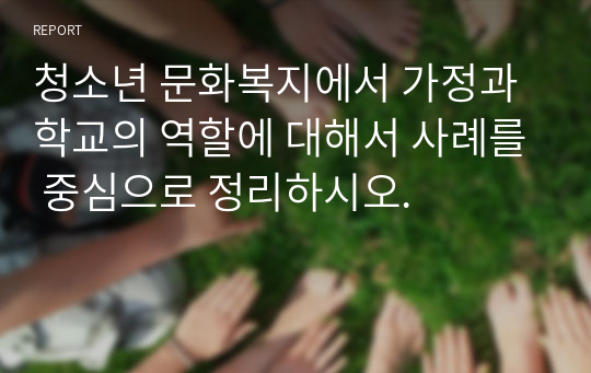 청소년 문화복지에서 가정과 학교의 역할에 대해서 사례를 중심으로 정리하시오.