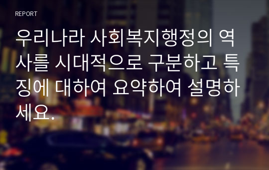 우리나라 사회복지행정의 역사를 시대적으로 구분하고 특징에 대하여 요약하여 설명하세요.