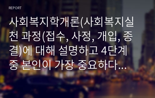 사회복지학개론(사회복지실천 과정(접수, 사정, 개입, 종결)에 대해 설명하고 4단계 중 본인이 가장 중요하다고 생각하는 단계와 그 이유를 설명)