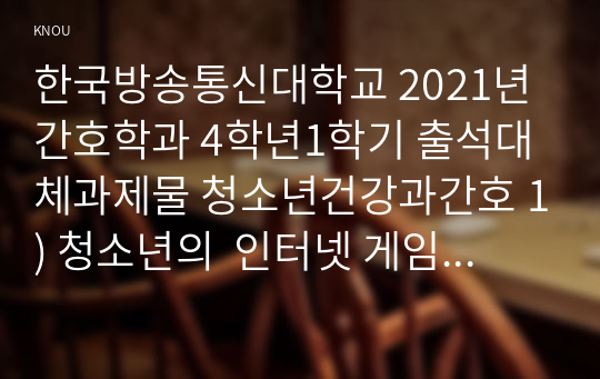 한국방송통신대학교 2021년 간호학과 4학년1학기 출석대체과제물 청소년건강과간호 1) 청소년의  인터넷 게임 장애, 학교폭력, 자살, 청소년의 식이와 영양, 신체활동과 수면, 구강 및 시력 건강관리, 금연교육 및 성교육, 스트레스 관리중에서 1개를 선정하여 문제의 중요성, 이에 대한 합리적인 근거와 최신 현황을 기술하시오. (15점)2) 위에서 선정한