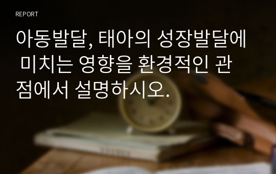 아동발달, 태아의 성장발달에 미치는 영향을 환경적인 관점에서 설명하시오.