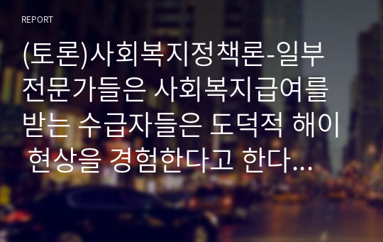 (토론)사회복지정책론-일부 전문가들은 사회복지급여를 받는 수급자들은 도덕적 해이 현상을 경험한다고 한다. 이러한 도덕적 해이의 현상으로 인해 사회적으로 많은 비용이 들어가므로, 이들에 대한 수급권을 줄이자라고 이야기하고 있다. 이에 대한 본인의 생각을 수업시간에 배운 사회복지정책의 가치 등의 내용과 본인의 경험을 토대로 토론해 보자.