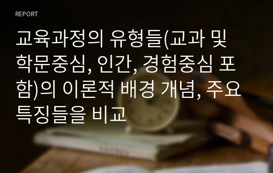 교육과정의 유형들(교과 및 학문중심, 인간, 경험중심 포함)의 이론적 배경 개념, 주요특징들을 비교