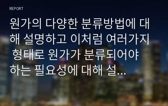 원가의 다양한 분류방법에 대해 설명하고 이처럼 여러가지 형태로 원가가 분류되어야 하는 필요성에 대해 설명하시오