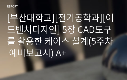 [부산대학교][전기공학과][어드벤처디자인] 5장 CAD도구를 활용한 케이스 설계(5주차 예비보고서) A+