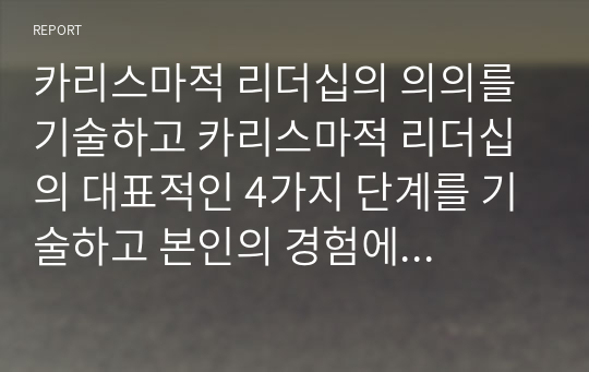 카리스마적 리더십의 의의를 기술하고 카리스마적 리더십의 대표적인 4가지 단계를 기술하고 본인의 경험에 비추어 현업부서 담당자 입장(리더 혹은 부하직원)에서   카리스마적 리더십의 장, 단점을 기술