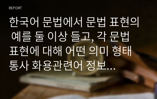 한국어 문법에서 문법 표현의 예를 둘 이상 들고, 각 문법 표현에 대해 어떤 의미 형태 통사 화용관련어 정보를 가르쳐야 하는지 알아봅시다. 또한 선정한 문법 표현을 활용하여 문장, 대화 또는 담화 단위의 연습이나 듣기, 말하기, 읽기 쓰기 등의 활동 등의 교수 방법도 포함하십시오.