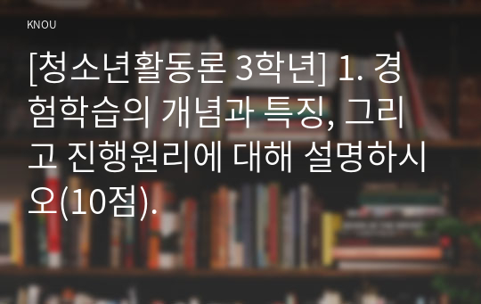 [청소년활동론 3학년] 1. 경험학습의 개념과 특징, 그리고 진행원리에 대해 설명하시오(10점).