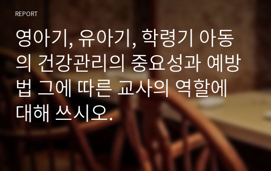 [보육교사/아동건강교육] 영아기, 유아기, 학령기 아동의 건강관리의 중요성과 예방법 그에 따른 교사의 역할에 대해 쓰시오.