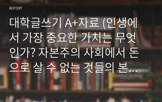 대학글쓰기 A+자료 (인생에서 가장 중요한 가치는 무엇인가? 자본주의 사회에서 돈으로 살 수 없는 것들의 본질은 무엇인가?)