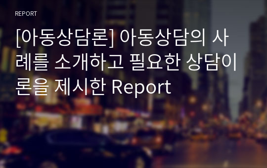 [아동상담론] 아동상담의 사례를 소개하고 필요한 상담이론을 제시한 Report