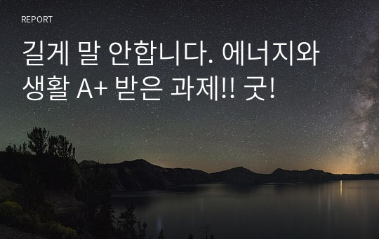 길게 말 안합니다. 에너지와생활 A+ 받은 과제!! 굿!