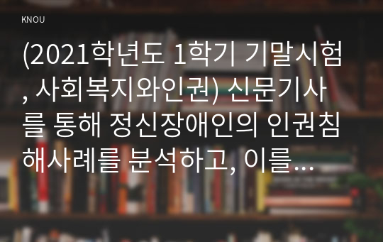 (2021학년도 1학기 기말시험, 사회복지와인권) 신문기사를 통해 정신장애인의 인권침해사례를 분석하고, 이를 개선하기 위한 방안을 제시하시오. 1. 정신장애인의 인권침해사례를 소개한다. 왜 이 사례를 선택했는지, 어떤 의미가 있는지 개인적 견해를 쓴다. 2. 정신장애인의 인권침해의 문제를 해결하기 위한 개선방안을 제시한다. 3. 과제물을 수행하면서 정신장애