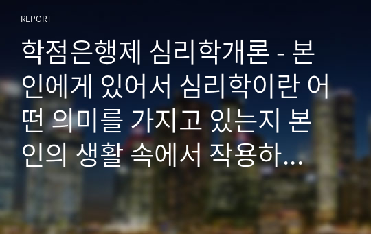 학점은행제 심리학개론 - 본인에게 있어서 심리학이란 어떤 의미를 가지고 있는지 본인의 생활 속에서 작용하는 예와 함께 서술하세요 ( 심리학의 다양한 분야를 기술, 본인이 특히 관심 있는 심리학의 분야와 그 이유에 대하여 주관적인 관점으로 논리적인 제시)