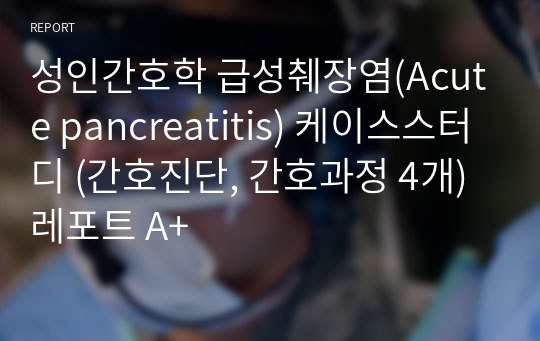 성인간호학 급성췌장염(Acute pancreatitis) 케이스스터디 (간호진단, 간호과정 4개) 레포트 A+