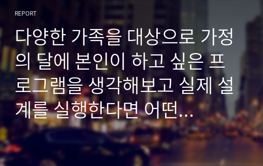 다양한 가족을 대상으로 가정의 달에 본인이 하고 싶은 프로그램을 생각해보고 실제 설계를 실행한다면 어떤 기대효과가 있을지 각자 의견을 제시해보시오가족을 위한 복지대책에는 어떤 것이 진행되어야 하는지 논하시오