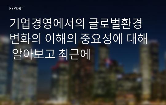 기업경영에서의 글로벌환경변화의 이해의 중요성에 대해 알아보고 최근에