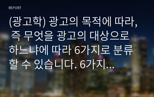 (광고학) 광고의 목적에 따라, 즉 무엇을 광고의 대상으로 하느냐에 따라 6가지로 분류할 수 있습니다. 6가지에 대한 개념을 제시하고, 이 중 3가지를 선택한 후 이와 관련된 최근 광고의 사례를 제시해봅시다.