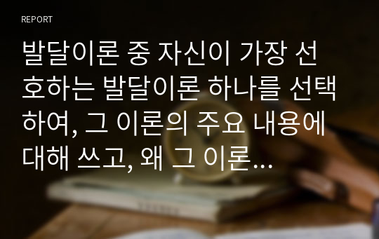 발달이론 중 자신이 가장 선호하는 발달이론 하나를 선택하여, 그 이론의 주요 내용에 대해 쓰고, 왜 그 이론을 선택했는지 구체적인 예를 들어 설명하시오.(인지발달이론)