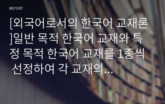 [외국어로서의 한국어 교재론]일반 목적 한국어 교재와 특정 목적 한국어 교재를 1종씩 선정하여 각 교재의 구성 을 요약ㆍ정리하고 그 특징을 기술하십시오. 이때 교재의 기본적인 서지 사항을 밝히고 머리 말,일러두기를 분석한 내용이 포함되도록 해야 합니다. 또한 교재의 전반적인 구성과 개별 단원 구성을 모두 살펴야 합니다.