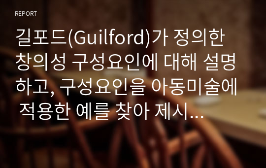 길포드(Guilford)가 정의한 창의성 구성요인에 대해 설명하고, 구성요인을 아동미술에 적용한 예를 찾아 제시하고 또 창의성 미술에 대해 본인의 생각은 어떠한지 작성해보시오.