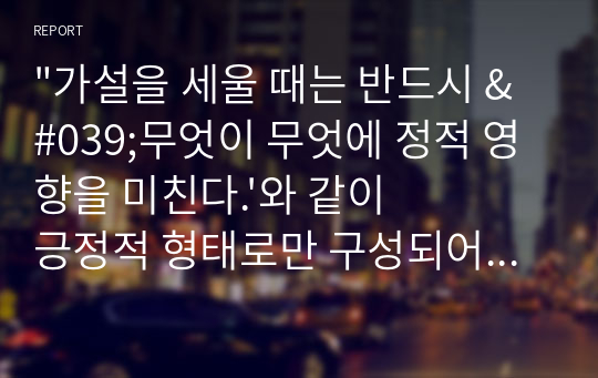 &quot;가설을 세울 때는 반드시 &#039;무엇이 무엇에 정적 영향을 미친다.&#039;와 같이 긍정적 형태로만 구성되어야 한다.&quot;는 명제에 대해서 찬반의견을 작성하되 가설의 예를 들어 작성해주세요.