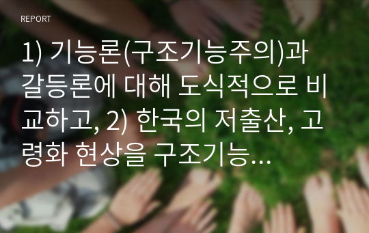 1) 기능론(구조기능주의)과 갈등론에 대해 도식적으로 비교하고, 2) 한국의 저출산, 고령화 현상을 구조기능주의이론과 갈등이론을 이용하여 인구문제에 대한 그 원인과 대책을 논하고, 3) 한국의 저출산을 극복할 수 있는 본인만의 견해 및 방안을 제시하시오.