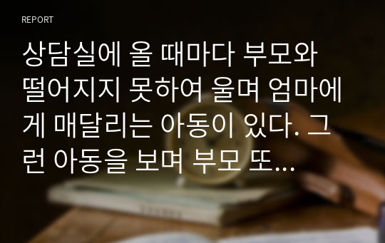 상담실에 올 때마다 부모와 떨어지지 못하여 울며 엄마에게 매달리는 아동이 있다. 그런 아동을 보며 부모 또한 자리를 뜨지 못하고, 상담실에 함께 들어와 있으려 하며 개별상담이 제대로 이루어지지 못하고 있다. 불안과 관련하여 그 원인과 특성을 설명하고, 이러한 불안관련 장애아동의 상담을 어떻게 진행할 것인지 구체적인 상담방법을 예를 들어 자신의 의견을 논리적