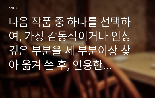 다음 작품 중 하나를 선택하여, 가장 감동적이거나 인상 깊은 부분을 세 부분이상 찾아 옮겨 쓴 후, 인용한 부분의 전후 이야기를 요약 서술한 후, 본인의 감상을 쓰시오.