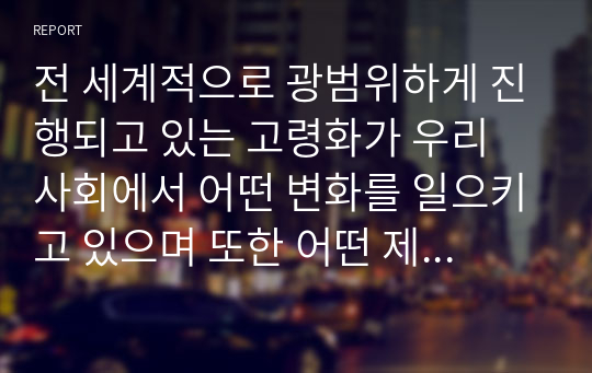 전 세계적으로 광범위하게 진행되고 있는 고령화가 우리 사회에서 어떤 변화를 일으키고 있으며 또한 어떤 제도적 장치나 복지가 필요할지 생각해보고 조사한 내용이나 자신의 의견을 서술하시오. 또한, 인구의 고령화에 대한 자신만의 생각을 서술하시오.