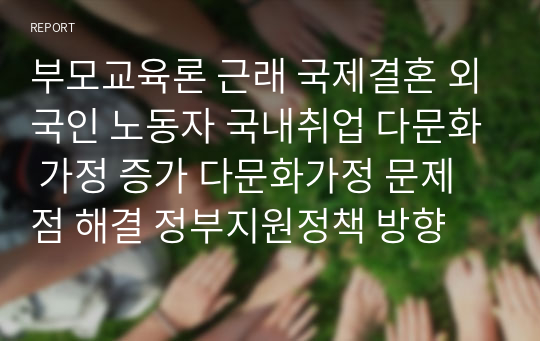 부모교육론 근래 국제결혼 외국인 노동자 국내취업 다문화 가정 증가 다문화가정 문제점 해결 정부지원정책 방향