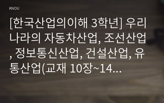 [한국산업의이해 3학년] 우리나라의 자동차산업, 조선산업, 정보통신산업, 건설산업, 유통산업(교재 10장~14장)에 대한 각 산업의 특성과 분류, 발전과정 및 산업구조를 분석하고, 이들 산업의 발전과 연계하여 우리나라 산업구조의 변화와 산업정책을 설명하시오