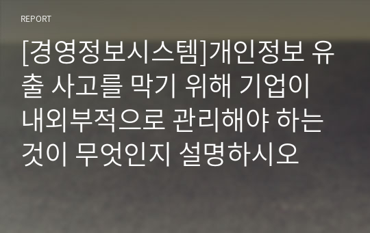 [경영정보시스템]개인정보 유출 사고를 막기 위해 기업이 내외부적으로 관리해야 하는 것이 무엇인지 설명하시오