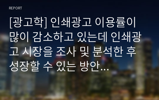 [광고학] 인쇄광고 이용률이 많이 감소하고 있는데 인쇄광고 시장을 조사 및 분석한 후 성장할 수 있는 방안을 제시하시오