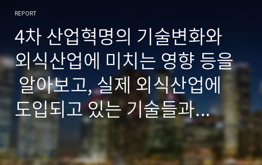 4차 산업혁명의 기술변화와 외식산업에 미치는 영향 등을 알아보고, 실제 외식산업에 도입되고 있는 기술들과 그에 따른 고객들의 반응