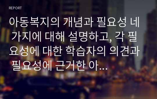 아동복지의 개념과 필요성 네 가지에 대해 설명하고, 각 필요성에 대한 학습자의 의견과 필요성에 근거한 아동복지의 개선방안을 서술하시오