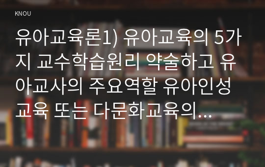 유아교육론1) 유아교육의 5가지 교수학습원리 약술하고 유아교사의 주요역할 유아인성교육 또는 다문화교육의 중요성에 대하여 약술하시오0k